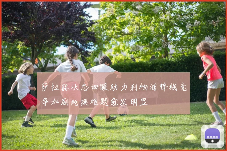 萨拉赫状态回暖助力利物浦锋线竞争加剧轮换难题愈发明显