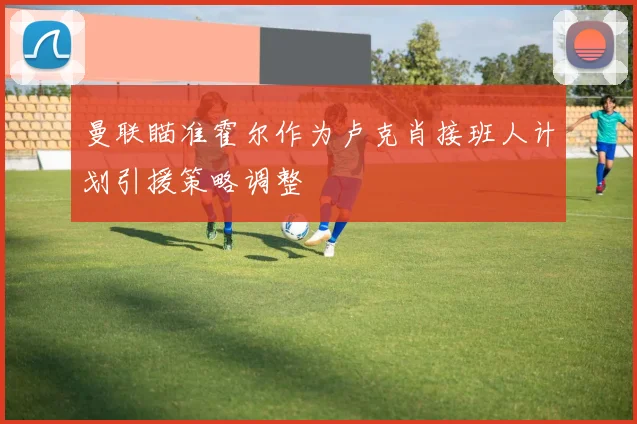 曼联瞄准霍尔作为卢克肖接班人计划引援策略调整