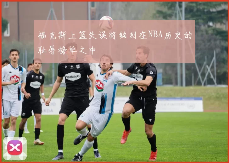 福克斯上篮失误将铭刻在NBA历史的耻辱榜单之中