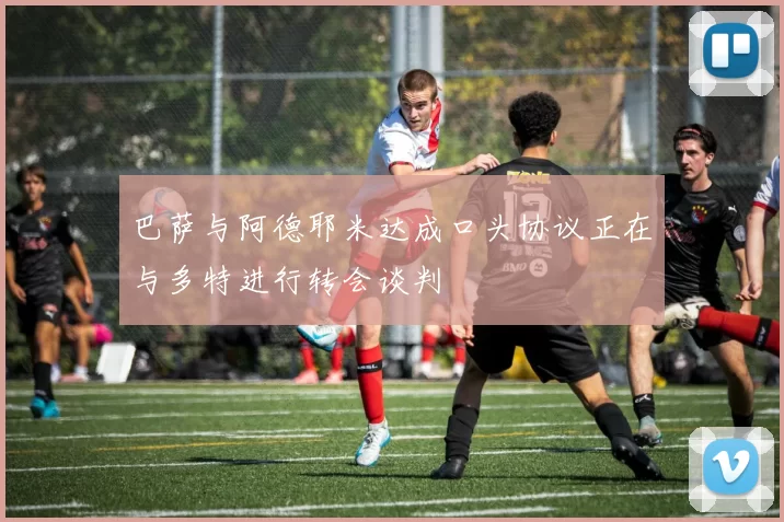 巴萨与阿德耶米达成口头协议正在与多特进行转会谈判