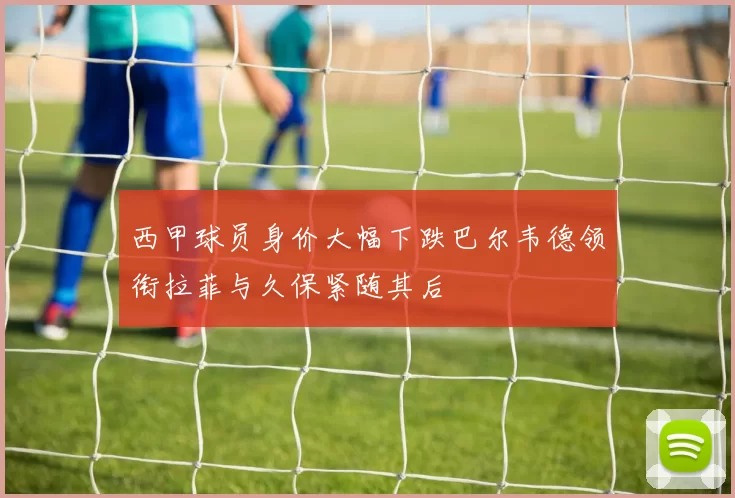 西甲球员身价大幅下跌巴尔韦德领衔拉菲与久保紧随其后