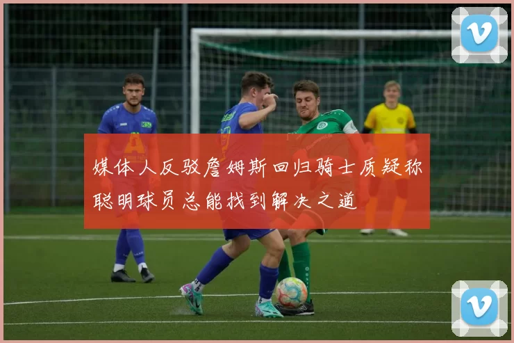 媒体人反驳詹姆斯回归骑士质疑称聪明球员总能找到解决之道