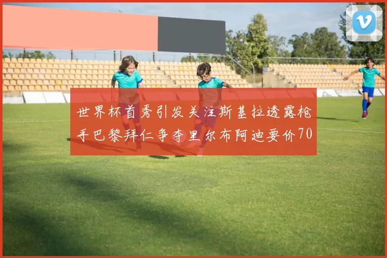 世界杯首秀引发关注斯基拉透露枪手巴黎拜仁争夺里尔布阿迪要价7000万欧