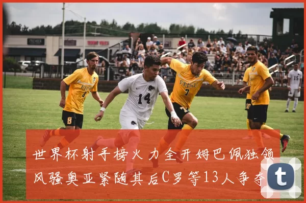 世界杯射手榜火力全开姆巴佩独领风骚奥亚紧随其后C罗等13人争夺荣耀