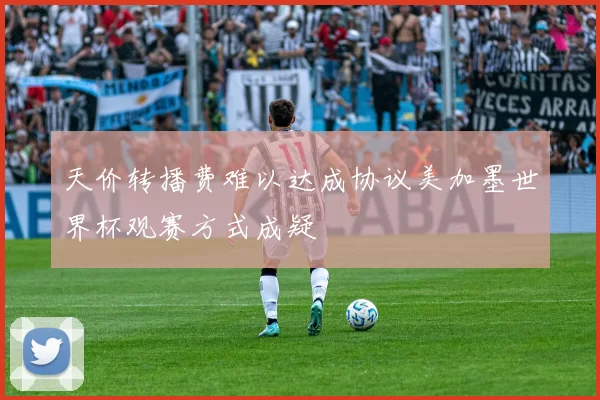 天价转播费难以达成协议美加墨世界杯观赛方式成疑