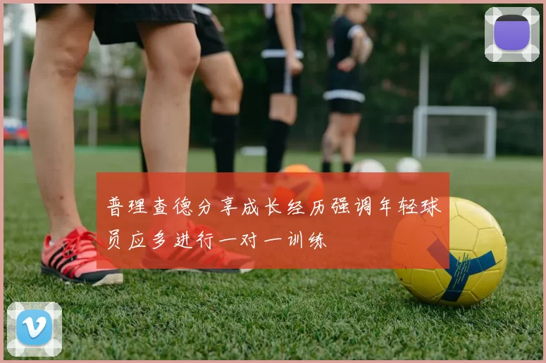 普理查德分享成长经历强调年轻球员应多进行一对一训练