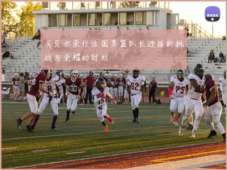 戈贝尔荣任法国男篮队长迎接新挑战与荣耀的时刻