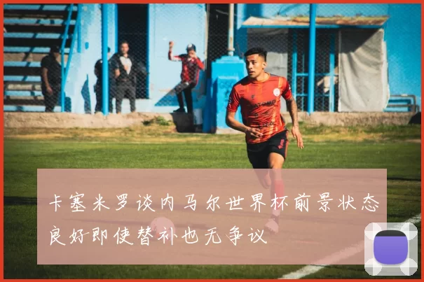 卡塞米罗谈内马尔世界杯前景状态良好即使替补也无争议