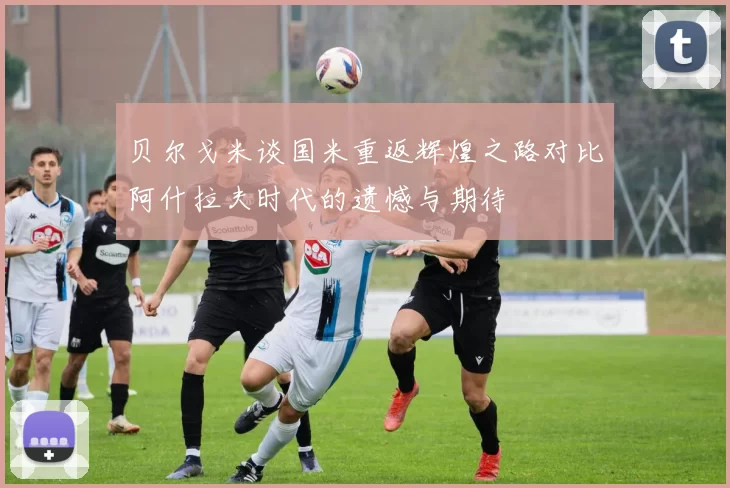 贝尔戈米谈国米重返辉煌之路对比阿什拉夫时代的遗憾与期待