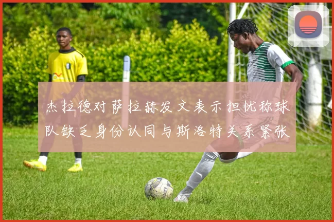 杰拉德对萨拉赫发文表示担忧称球队缺乏身份认同与斯洛特关系紧张