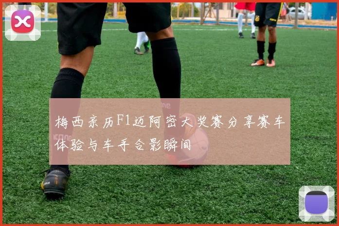 梅西亲历F1迈阿密大奖赛分享赛车体验与车手合影瞬间