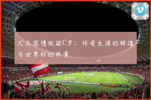 尤文深情致敬C罗：传奇生涯的辉煌与世界杯的终章