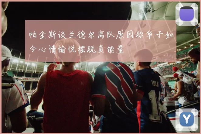 帕金斯谈兰德尔离队原因称华子如今心情愉悦摆脱负能量
