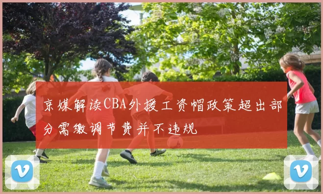 京媒解读CBA外援工资帽政策超出部分需缴调节费并不违规