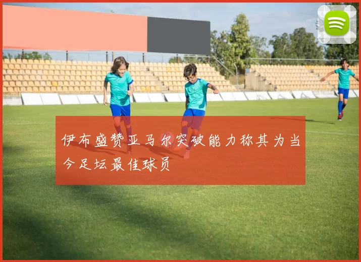 伊布盛赞亚马尔突破能力称其为当今足坛最佳球员